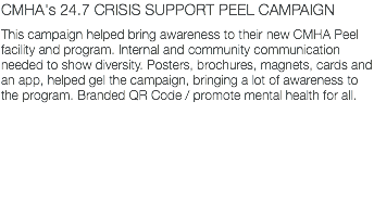 CMHA's 24.7 CRISIS SUPPORT PEEL CAMPAIGN This campaign helped bring awareness to their new CMHA Peel facility and program. Internal and community communication needed to show diversity. Posters, brochures, magnets, cards and an app, helped gel the campaign, bringing a lot of awareness to the program. Branded QR Code / promote mental health for all.