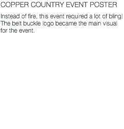 COPPER COUNTRY EVENT POSTER Instead of fire, this event required a lot of bling! The belt buckle logo became the main visual for the event. 