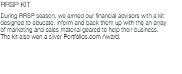 RRSP KIT During RRSP season, we armed our financial advisors with a kit designed to educate, inform and back them up with the an array of marketing and sales material geared to help their business. The kit also won a silver Portfolios.com Award.