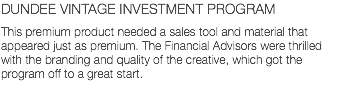 DUNDEE VINTAGE INVESTMENT PROGRAM This premium product needed a sales tool and material that appeared just as premium. The Financial Advisors were thrilled with the branding and quality of the creative, which got the program off to a great start.