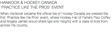 HANKOOK & HOCKEY CANADA 'PRACTICE LIKE THE PROS' EVENT When Hankook became the official tire of Hockey Canada we created the first ‘Practice like the Pros’ event, where Hockey Hall of Fame’s Paul Coffey and Angela James would share tips and insights with a class of kids from across the country.