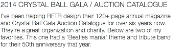 2014 CRYSTAL BALL GALA / AUCTION CATALOGUE I've been helping RFTR design their 120+ page annual magazine and Crystal Ball Gala Auction Catalogue for over six years now. They're a great organization and charity. Below are two of my favorites. This one had a 'Beatles mania' theme and tribute band for their 50th anniversary that year.