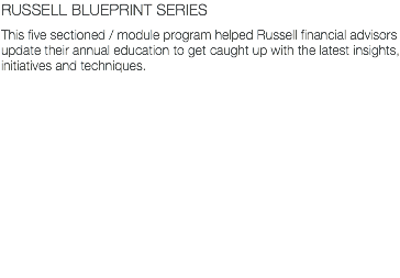 RUSSELL BLUEPRINT SERIES This five sectioned / module program helped Russell financial advisors update their annual education to get caught up with the latest insights, initiatives and techniques.