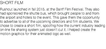 SHORT FILM Rushcut launched in fall 2015, at the Banff Film Festival. They also had sponsored the shuttle bus, which brought people to and from the airport and hotels to the event. This gave them the opportunity to advertise to all of the upcoming directors and film students. We chose to create a short film, spoofing how the current industry leading on-line file sharing system just doesn't cut it. I helped create the motion graphics for their animated logo as well.