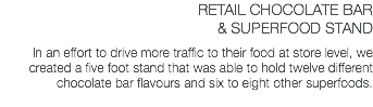 RETAIL CHOCOLATE BAR & SUPERFOOD STAND In an effort to drive more traffic to their food at store level, we created a five foot stand that was able to hold twelve different chocolate bar flavours and six to eight other superfoods.