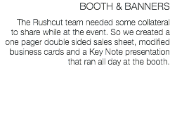 BOOTH & BANNERS The Rushcut team needed some collateral to share while at the event. So we created a one pager double sided sales sheet, modified business cards and a Key Note presentation that ran all day at the booth.