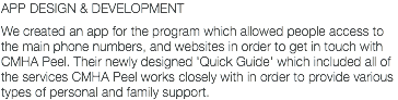 APP DESIGN & DEVELOPMENT We created an app for the program which allowed people access to the main phone numbers, and websites in order to get in touch with CMHA Peel. Their newly designed 'Quick Guide' which included all of the services CMHA Peel works closely with in order to provide various types of personal and family support.