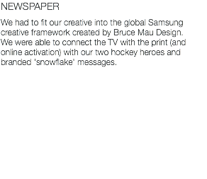 NEWSPAPER We had to fit our creative into the global Samsung creative framework created by Bruce Mau Design. We were able to connect the TV with the print (and online activation) with our two hockey heroes and branded 'snowflake' messages.