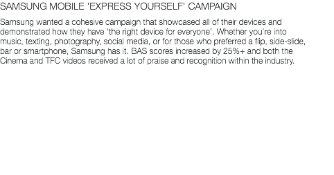 SAMSUNG MOBILE 'EXPRESS YOURSELF' CAMPAIGN Samsung wanted a cohesive campaign that showcased all of their devices and demonstrated how they have ‘the right device for everyone’. Whether you’re into music, texting, photography, social media, or for those who preferred a flip, side-slide, bar or smartphone, Samsung has it. BAS scores increased by 25%+ and both the Cinema and TFC videos received a lot of praise and recognition within the industry.