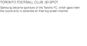TORONTO FOOTBALL CLUB :30 SPOT Samsung became sponsors of the Toronto FC, which gave them the opportunity to advertise on their big screen monitor.