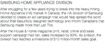 SAMSUNG HOME APPLIANCE DIVISION After struggling for a few years trying to break into the heavy hitting Home Appliance (HA) market in Canada, the HA division of Samsung decided to create an ad campaign that would help spread the word about their beautifully designed technology and inform Canadians that Samsung made more than just TVs. After the House & Home magazine print, retail, online and sales support campaign had ran, sales increased by 83%. As a result, the division had reached a milestone of $10 million/month sales goal.