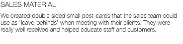 SALES MATERIAL We created double sided small post-cards that the sales team could use as 'leave-behinds' when meeting with their clients. They were really well received and helped educate staff and customers.