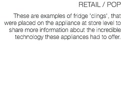 RETAIL / POP These are examples of fridge 'clings', that were placed on the appliance at store level to share more information about the incredible technology these appliances had to offer.