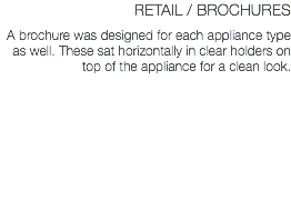 RETAIL / BROCHURES A brochure was designed for each appliance type as well. These sat horizontally in clear holders on top of the appliance for a clean look.