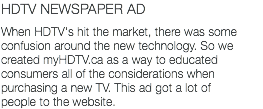 HDTV NEWSPAPER AD When HDTV's hit the market, there was some confusion around the new technology. So we created myHDTV.ca as a way to educated consumers all of the considerations when purchasing a new TV. This ad got a lot of people to the website.