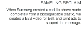 SAMSUNG RECLAIM When Samsung created a mobile phone made completely from a biodegradable plastic, we created a B2B video for Bell, and print ads to support the message.