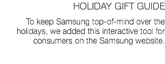 HOLIDAY GIFT GUIDE To keep Samsung top-of-mind over the holidays, we added this interactive tool for consumers on the Samsung website. 